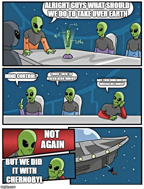 Alien Meeting Suggestion Meme | ALRIGHT GUYS WHAT SHOULD WE DO TO TAKE OVER EARTH; MIND CONTROL? FORCE THEM TO WATCH ALIEN VIDEOS? SAVE THEM FROM ANOTHER NUCLEAR MELTDOWN? NOT AGAIN; BUT WE DID IT WITH CHERNOBYL | image tagged in memes,alien meeting suggestion | made w/ Imgflip meme maker