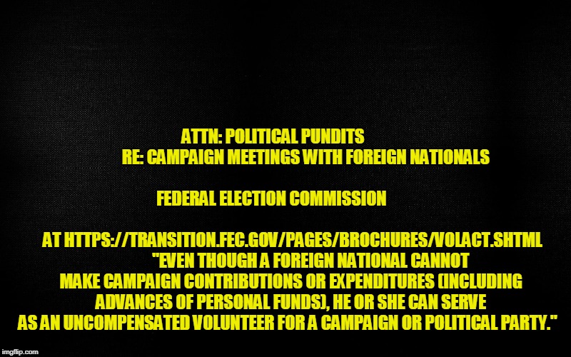 Trump Tower Meeting: Not a Crime | ATTN: POLITICAL PUNDITS                    RE: CAMPAIGN MEETINGS WITH FOREIGN NATIONALS 
                                                        
 FEDERAL ELECTION COMMISSION
  
  
  
  
  
  
  
  
  
  
  
  
  
  
  
  
  
  
  
  
  
  
  
  
AT HTTPS://TRANSITION.FEC.GOV/PAGES/BROCHURES/VOLACT.SHTML         



"EVEN THOUGH A FOREIGN NATIONAL CANNOT MAKE CAMPAIGN CONTRIBUTIONS OR EXPENDITURES (INCLUDING ADVANCES OF PERSONAL FUNDS), HE OR SHE CAN SERVE AS AN UNCOMPENSATED VOLUNTEER FOR A CAMPAIGN OR POLITICAL PARTY." | image tagged in trump tower meeting,president trump,donald trump jr,russians,election 2016 | made w/ Imgflip meme maker