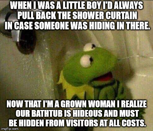 kermit crying terrified in shower | WHEN I WAS A LITTLE BOY I'D ALWAYS PULL BACK THE SHOWER CURTAIN IN CASE SOMEONE WAS HIDING IN THERE. NOW THAT I'M A GROWN WOMAN I REALIZE OUR BATHTUB IS HIDEOUS AND MUST BE HIDDEN FROM VISITORS AT ALL COSTS. | image tagged in kermit crying terrified in shower | made w/ Imgflip meme maker