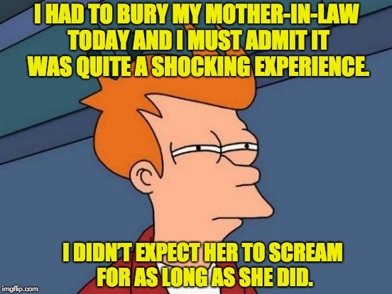 Futurama Fry Meme | I HAD TO BURY MY MOTHER-IN-LAW TODAY AND I MUST ADMIT IT WAS QUITE A SHOCKING EXPERIENCE. I DIDN’T EXPECT HER TO SCREAM FOR AS LONG AS SHE DID. | image tagged in memes,futurama fry | made w/ Imgflip meme maker