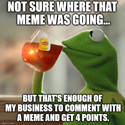 But That's None Of My Business Meme | NOT SURE WHERE THAT MEME WAS GOING... BUT THAT'S ENOUGH OF MY BUSINESS TO COMMENT WITH A MEME AND GET 4 POINTS. | image tagged in memes,but thats none of my business,kermit the frog | made w/ Imgflip meme maker