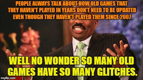 Steve Harvey Meme | PEOPLE ALWAYS TALK ABOUT HOW OLD GAMES THAT THEY HAVEN'T PLAYED IN YEARS DON'T NEED TO BE UPDATED EVEN THOUGH THEY HAVEN'T PLAYED THEM SINCE 2007; WELL NO WONDER SO MANY OLD GAMES HAVE SO MANY GLITCHES. | image tagged in memes,steve harvey | made w/ Imgflip meme maker