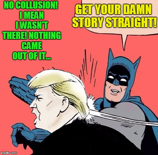What story are you going with now?  |  GET YOUR DAMN STORY STRAIGHT! NO COLLUSION! I MEAN I WASN'T THERE! NOTHING CAME OUT OF IT... | image tagged in batman slaps trump,trump russia collusion,donald trump,donald trump jr | made w/ Imgflip meme maker