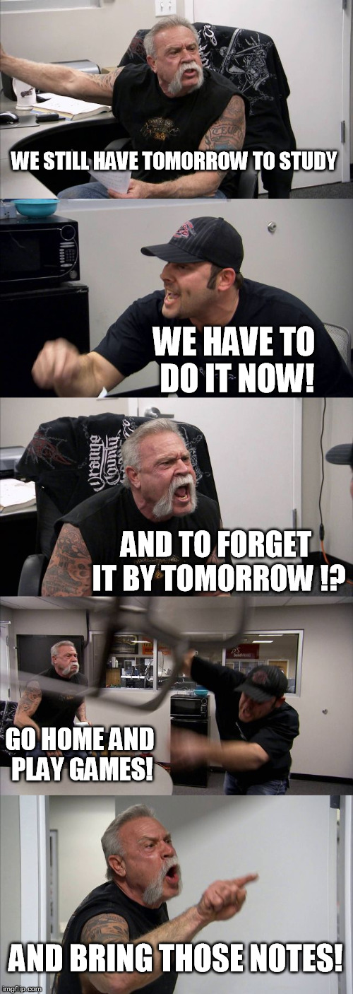American Chopper Argument | WE STILL HAVE TOMORROW TO STUDY; WE HAVE TO DO IT NOW! AND TO FORGET IT BY TOMORROW !? GO HOME AND PLAY GAMES! AND BRING THOSE NOTES! | image tagged in memes,american chopper argument | made w/ Imgflip meme maker