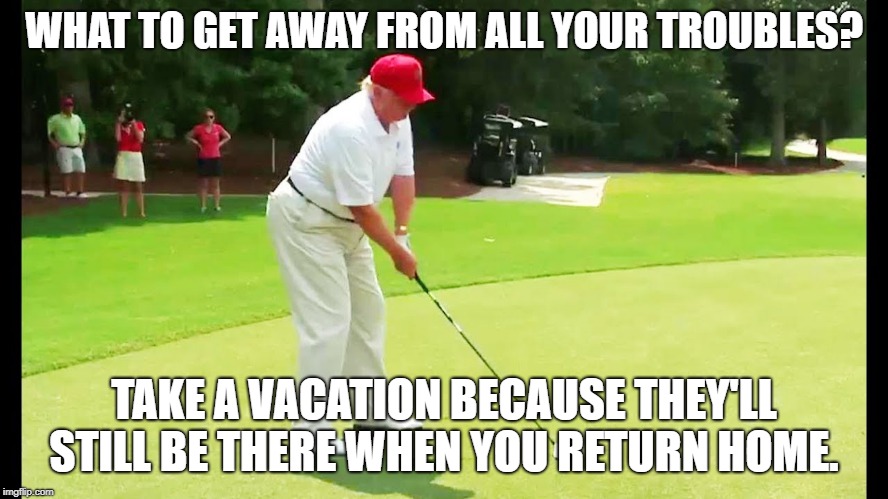 Trump golf | WHAT TO GET AWAY FROM ALL YOUR TROUBLES? TAKE A VACATION BECAUSE THEY'LL STILL BE THERE WHEN YOU RETURN HOME. | image tagged in trump golf | made w/ Imgflip meme maker