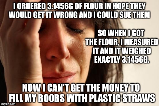 Thug life | I ORDERED 3.1456G OF FLOUR IN HOPE THEY WOULD GET IT WRONG AND I COULD SUE THEM; SO WHEN I GOT THE FLOUR, I MEASURED IT AND IT WEIGHED EXACTLY 3.1456G. NOW I CAN’T GET THE MONEY TO FILL MY BOOBS WITH PLASTIC STRAWS | image tagged in memes,first world problems,boobs,plastic surgery,plastic straws,sad | made w/ Imgflip meme maker