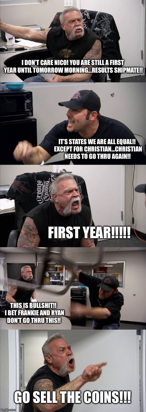 American Chopper Argument Meme | I DON’T CARE NICO! YOU ARE STILL A FIRST YEAR UNTIL TOMORROW MORNING...RESULTS SHIPMATE!! IT’S STATES WE ARE ALL EQUAL!!  EXCEPT FOR CHRISTIAN...CHRISTIAN NEEDS TO GO THRU AGAIN!! FIRST YEAR!!!!! THIS IS BULLSHIT!!  I BET FRANKIE AND RYAN DON’T GO THRU THIS!! GO SELL THE COINS!!! | image tagged in memes,american chopper argument | made w/ Imgflip meme maker