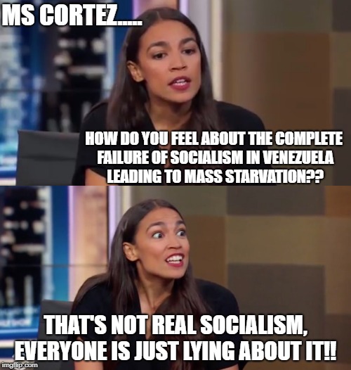 will it ever be?? | MS CORTEZ..... HOW DO YOU FEEL ABOUT THE COMPLETE FAILURE OF SOCIALISM IN VENEZUELA LEADING TO MASS STARVATION?? THAT'S NOT REAL SOCIALISM, EVERYONE IS JUST LYING ABOUT IT!! | image tagged in communist socialist,stupid liberals | made w/ Imgflip meme maker