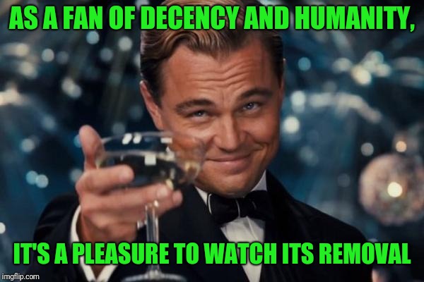 Leonardo Dicaprio Cheers Meme | AS A FAN OF DECENCY AND HUMANITY, IT'S A PLEASURE TO WATCH ITS REMOVAL | image tagged in memes,leonardo dicaprio cheers | made w/ Imgflip meme maker