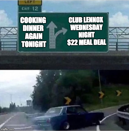 Car turning  | CLUB LENNOX WEDNESDAY NIGHT $22 MEAL DEAL; COOKING DINNER
 AGAIN TONIGHT | image tagged in car turning | made w/ Imgflip meme maker