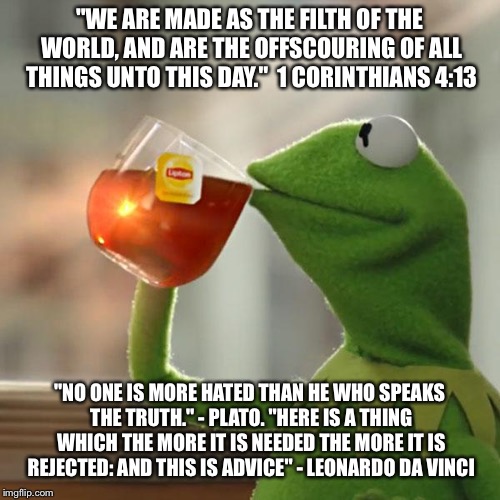 But That's None Of My Business | "WE ARE MADE AS THE FILTH OF THE WORLD, AND ARE THE OFFSCOURING OF ALL THINGS UNTO THIS DAY."  1 CORINTHIANS 4:13; "NO ONE IS MORE HATED THAN HE WHO SPEAKS THE TRUTH." - PLATO. "HERE IS A THING WHICH THE MORE IT IS NEEDED THE MORE IT IS REJECTED: AND THIS IS ADVICE" - LEONARDO DA VINCI | image tagged in memes,but thats none of my business,kermit the frog | made w/ Imgflip meme maker