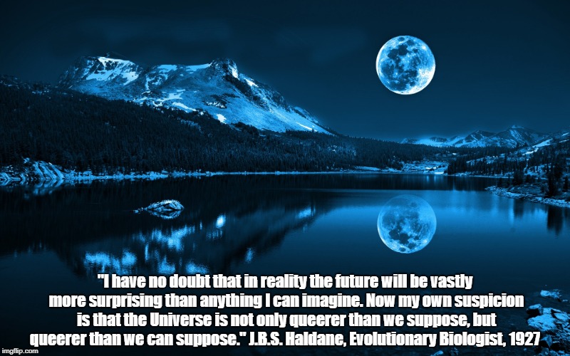 "Not Only Is The Universe Queerer Than We Suppose, But Queerer Than We Can Suppose" | "I have no doubt that in reality the future will be vastly more surprising than anything I can imagine. Now my own suspicion is that the Universe is not only queerer than we suppose, but queerer than we can suppose." J.B.S. Haldane, Evolutionary Biologist, 1927 | image tagged in the universe,god,jbs haldane | made w/ Imgflip meme maker