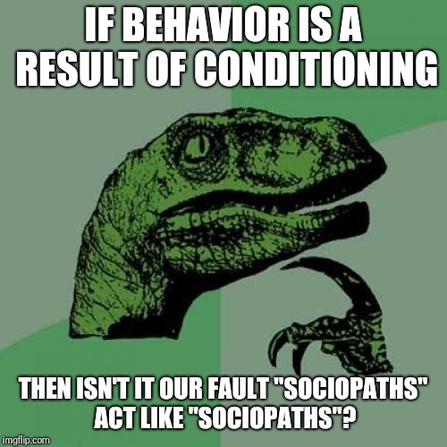 "Sociopaths don't form connections or care when they hurt people"

Yeah, BECAUSE WE TOLD THEM THAT'S WHAT THEY DO | IF BEHAVIOR IS A RESULT OF CONDITIONING; THEN ISN'T IT OUR FAULT "SOCIOPATHS" ACT LIKE "SOCIOPATHS"? | image tagged in memes,philosoraptor | made w/ Imgflip meme maker