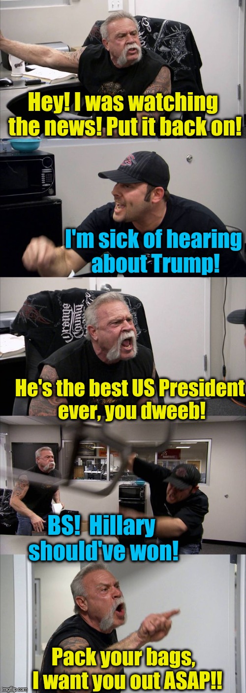 Ever wonder what would've happened if Hillary won? | Hey! I was watching the news! Put it back on! I'm sick of hearing about Trump! He's the best US President ever, you dweeb! BS!  Hillary should've won! Pack your bags,  I want you out ASAP!! | image tagged in memes,american chopper argument | made w/ Imgflip meme maker