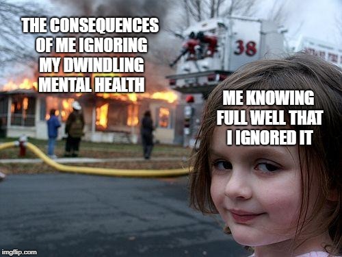 I mean... It's true | THE CONSEQUENCES OF ME IGNORING MY DWINDLING MENTAL HEALTH; ME KNOWING FULL WELL THAT I IGNORED IT | image tagged in memes,disaster girl,mental health,seriously though i should stop doing that | made w/ Imgflip meme maker
