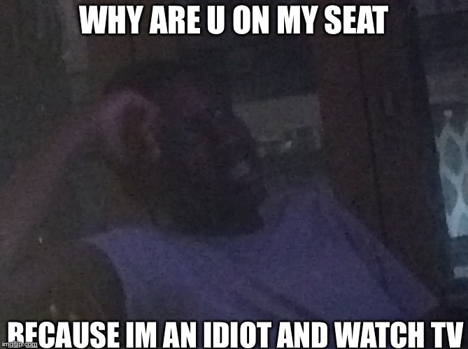 Why u on my seat | WHY ARE U ON MY SEAT; BECAUSE IM AN IDIOT AND WATCH TV | image tagged in lol so funny | made w/ Imgflip meme maker
