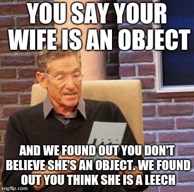 Maury Lie Detector Meme | YOU SAY YOUR WIFE IS AN OBJECT; AND WE FOUND OUT YOU DON'T BELIEVE SHE'S AN OBJECT. WE FOUND OUT YOU THINK SHE IS A LEECH | image tagged in memes,maury lie detector | made w/ Imgflip meme maker
