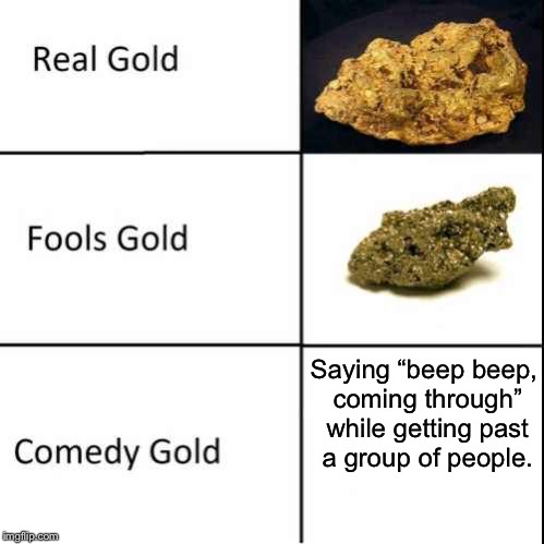 Comedy Gold | Saying “beep beep, coming through” while getting past a group of people. | image tagged in comedy gold | made w/ Imgflip meme maker