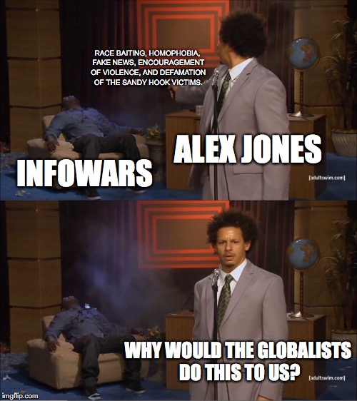 Down Goes Infowars | RACE BAITING, HOMOPHOBIA, FAKE NEWS, ENCOURAGEMENT OF VIOLENCE, AND DEFAMATION OF THE SANDY HOOK VICTIMS. ALEX JONES; INFOWARS; WHY WOULD THE GLOBALISTS DO THIS TO US? | image tagged in memes,who killed hannibal,alex jones,infowars,fake news | made w/ Imgflip meme maker