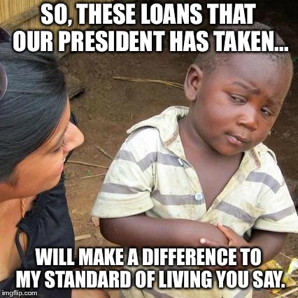 Third World Skeptical Kid Meme | SO, THESE LOANS THAT OUR PRESIDENT HAS TAKEN... WILL MAKE A DIFFERENCE TO MY STANDARD OF LIVING YOU SAY. | image tagged in memes,third world skeptical kid | made w/ Imgflip meme maker
