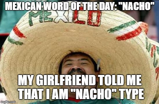 mexican word of the day | MEXICAN WORD OF THE DAY: "NACHO"; MY GIRLFRIEND TOLD ME THAT I AM "NACHO" TYPE | image tagged in mexican word of the day | made w/ Imgflip meme maker