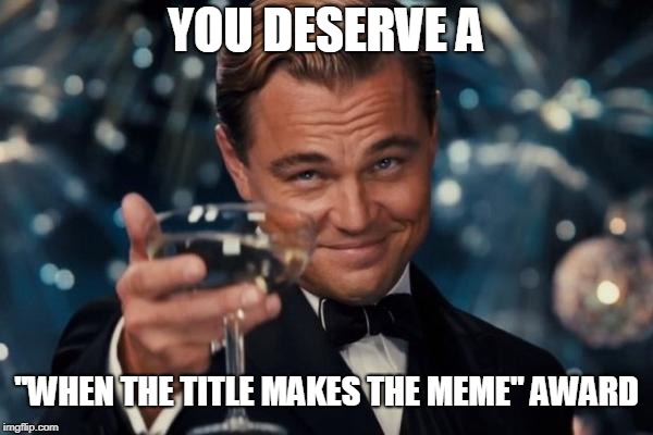 Leonardo Dicaprio Cheers Meme | YOU DESERVE A ''WHEN THE TITLE MAKES THE MEME'' AWARD | image tagged in memes,leonardo dicaprio cheers | made w/ Imgflip meme maker