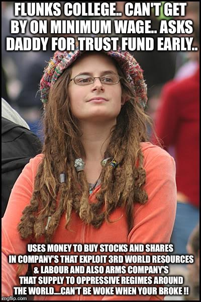 College Liberal Meme | FLUNKS COLLEGE..
CAN'T GET BY ON MINIMUM WAGE..
ASKS DADDY FOR TRUST FUND EARLY.. USES MONEY TO BUY STOCKS AND SHARES IN COMPANY'S THAT EXPLOIT 3RD WORLD RESOURCES & LABOUR AND ALSO ARMS COMPANY'S THAT SUPPLY TO OPPRESSIVE REGIMES AROUND THE WORLD....CAN'T BE WOKE WHEN YOUR BROKE !! | image tagged in memes,college liberal | made w/ Imgflip meme maker