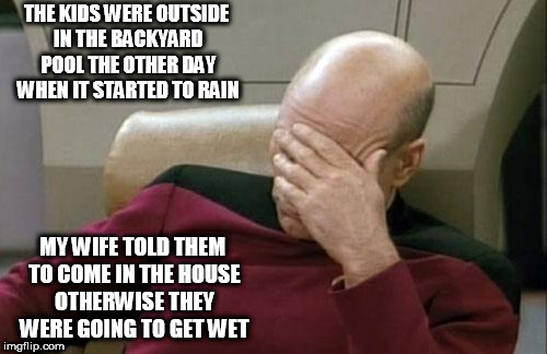 Captain Picard Facepalm Meme | THE KIDS WERE OUTSIDE IN THE BACKYARD POOL THE OTHER DAY WHEN IT STARTED TO RAIN; MY WIFE TOLD THEM TO COME IN THE HOUSE OTHERWISE THEY WERE GOING TO GET WET | image tagged in memes,captain picard facepalm | made w/ Imgflip meme maker