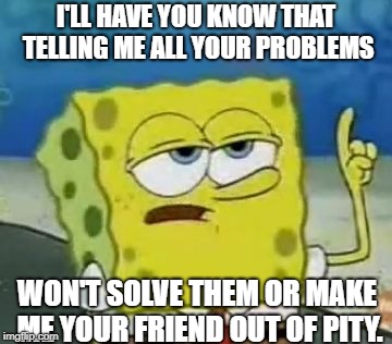 I'll Have You Know Spongebob Meme | I'LL HAVE YOU KNOW THAT TELLING ME ALL YOUR PROBLEMS; WON'T SOLVE THEM OR MAKE ME YOUR FRIEND OUT OF PITY. | image tagged in memes,ill have you know spongebob | made w/ Imgflip meme maker