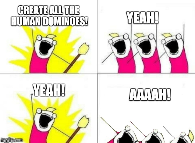 Aaaaaaaaaaaaaaaaaaaaaaaaaaaaaaaaaaaaaaaaaaaaaaaaaaaaaaaaaaaaaaaaaaaaaaaaaaaaaaaaaaaaa | YEAH! CREATE ALL THE HUMAN DOMINOES! YEAH! AAAAH! | image tagged in random,memes,i have no idea what i am doing,x all the y,dominos,ilikepie314159265358979 | made w/ Imgflip meme maker