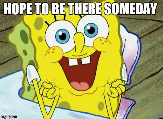 Spongebob hopeful | HOPE TO BE THERE SOMEDAY | image tagged in spongebob hopeful | made w/ Imgflip meme maker