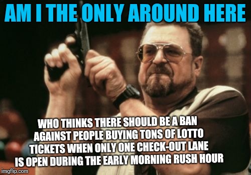 Am I The Only One Around Here Meme | AM I THE ONLY AROUND HERE; WHO THINKS THERE SHOULD BE A BAN AGAINST PEOPLE BUYING TONS OF LOTTO TICKETS WHEN ONLY ONE CHECK-OUT LANE IS OPEN DURING THE EARLY MORNING RUSH HOUR | image tagged in memes,am i the only one around here | made w/ Imgflip meme maker