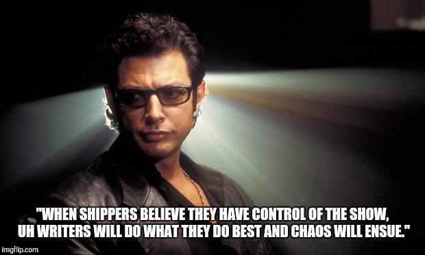 Dr Ian Malcolm | "WHEN SHIPPERS BELIEVE THEY HAVE CONTROL OF THE SHOW, UH WRITERS WILL DO WHAT THEY DO BEST AND CHAOS WILL ENSUE." | image tagged in dr ian malcolm | made w/ Imgflip meme maker