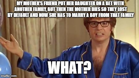 Austin Powers Honestly Meme | MY MOTHER'S FRIEND PUT HER DAUGHTER ON A BET WITH ANOTHER FAMILY, BUT THEN THE MOTHER DIES SO THEY LOST BY DEFAULT AND NOW SHE HAS TO MARRY A BOY FROM THAT FAMILY; WHAT? | image tagged in memes,austin powers honestly,gambling | made w/ Imgflip meme maker