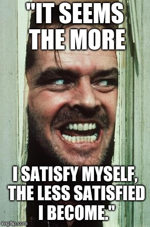 Here's Johnny Meme | "IT SEEMS THE MORE; I SATISFY MYSELF, THE LESS SATISFIED I BECOME." | image tagged in memes,heres johnny | made w/ Imgflip meme maker