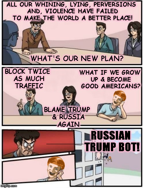 Liberal Planning Session | ALL OUR WHINING, LYING, PERVERSIONS AND, VIOLENCE HAVE FAILED TO MAKE THE WORLD A BETTER PLACE! RUSSIAN TRUMP BOT! BLOCK TWICE AS MUCH TRAFF | image tagged in liberals,evil,stupid,politics,antifa,trump | made w/ Imgflip meme maker