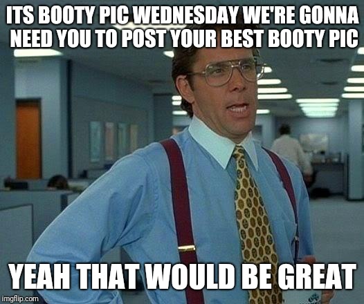 That Would Be Great | ITS BOOTY PIC WEDNESDAY WE'RE GONNA NEED YOU TO POST YOUR BEST BOOTY PIC; YEAH THAT WOULD BE GREAT | image tagged in memes,that would be great | made w/ Imgflip meme maker