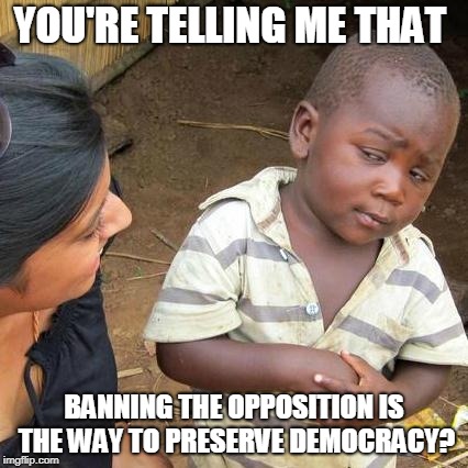 Third World Skeptical Kid | YOU'RE TELLING ME THAT; BANNING THE OPPOSITION IS THE WAY TO PRESERVE DEMOCRACY? | image tagged in memes,third world skeptical kid | made w/ Imgflip meme maker