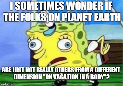 Mocking Spongebob Meme | I SOMETIMES WONDER IF THE FOLKS ON PLANET EARTH; ARE JUST NOT REALLY OTHERS FROM A DIFFERENT DIMENSION "ON VACATION IN A BODY"? | image tagged in memes,mocking spongebob | made w/ Imgflip meme maker