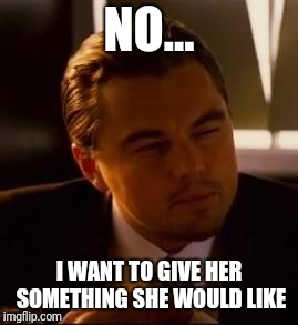 inception | NO... I WANT TO GIVE HER SOMETHING SHE WOULD LIKE | image tagged in inception | made w/ Imgflip meme maker