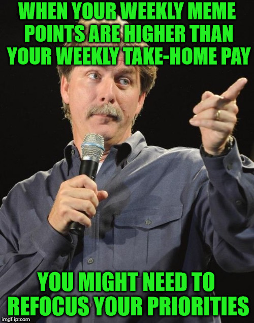 Jeff Foxworthy "You might be a redneck if…" | WHEN YOUR WEEKLY MEME POINTS ARE HIGHER THAN YOUR WEEKLY TAKE-HOME PAY; YOU MIGHT NEED TO REFOCUS YOUR PRIORITIES | image tagged in jeff foxworthy you might be a redneck if,memes,paycheck,priorities,redneck | made w/ Imgflip meme maker