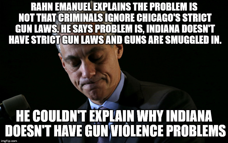 Maybe the problem isn't guns, but criminals. Just saying. | RAHN EMANUEL EXPLAINS THE PROBLEM IS NOT THAT CRIMINALS IGNORE CHICAGO'S STRICT GUN LAWS. HE SAYS PROBLEM IS, INDIANA DOESN'T HAVE STRICT GUN LAWS AND GUNS ARE SMUGGLED IN. HE COULDN'T EXPLAIN WHY INDIANA DOESN'T HAVE GUN VIOLENCE PROBLEMS | image tagged in rahn emanuel | made w/ Imgflip meme maker