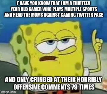 I'll Have You Know Spongebob Meme | I’ HAVE YOU KNOW THAT I AM A THIRTEEN YEAR OLD GAMER WHO PLAYS MULTIPLE SPORTS AND READ THE MOMS AGAINST GAMING TWITTER PAGE; AND ONLY CRINGED AT THEIR HORRIBLY OFFENSIVE COMMENTS 79 TIMES | image tagged in memes,ill have you know spongebob | made w/ Imgflip meme maker