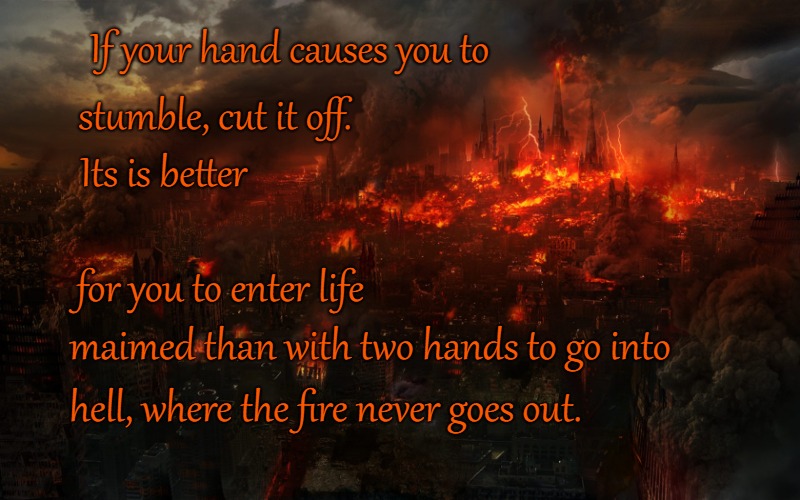 Mark 9:43 If Your Hand Causes You to Stumble Cut it Off You May Enter Hell With  Two Hads | If your hand causes you to; stumble, cut it off. Its is better; for you to enter life; maimed than with two hands to go into; hell, where the fire never goes out. | image tagged in bible,holy bible,holy spirit,bible verse,verse,god | made w/ Imgflip meme maker
