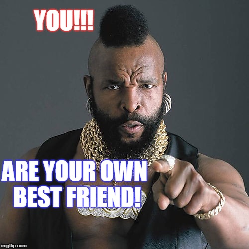 Mr T Pity The Fool Meme | YOU!!! ARE YOUR OWN BEST FRIEND! | image tagged in memes,mr t pity the fool | made w/ Imgflip meme maker