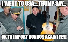 Kim Jong Un wants a guitar | I WENT TO USA....TRUMP SAY... OK TO IMPORT HONDOS AGAIN! YEY! | image tagged in kim jong un wants a guitar | made w/ Imgflip meme maker