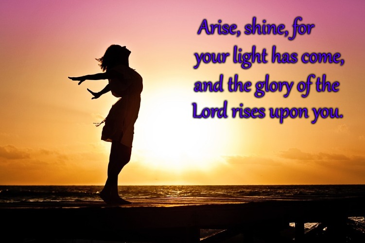 Isaiah 60:1 Rise and Shine! The Glory of the Lord Rises Upon You! | Arise, shine, for; your light has come, and the glory of the; Lord rises upon you. | image tagged in bible,holy bible,holy spirit,bible verse,verse,god | made w/ Imgflip meme maker