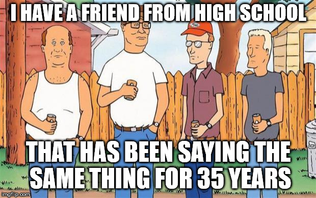 King of the Hill | I HAVE A FRIEND FROM HIGH SCHOOL THAT HAS BEEN SAYING THE SAME THING FOR 35 YEARS | image tagged in king of the hill | made w/ Imgflip meme maker