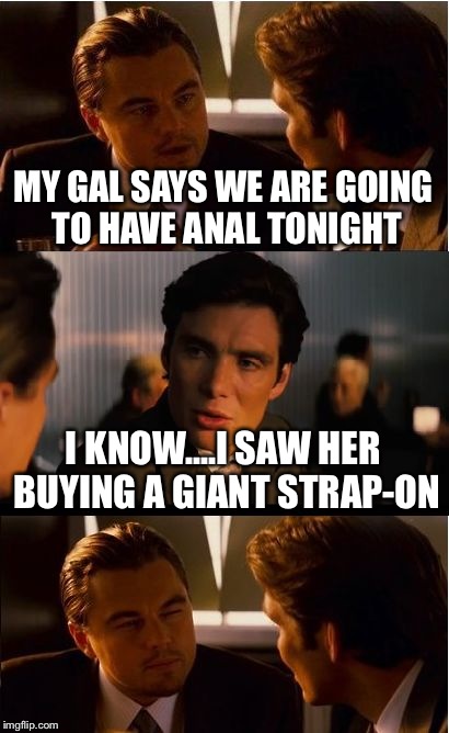 Inception Meme | MY GAL SAYS WE ARE GOING TO HAVE ANAL TONIGHT; I KNOW....I SAW HER BUYING A GIANT STRAP-ON | image tagged in memes,inception | made w/ Imgflip meme maker