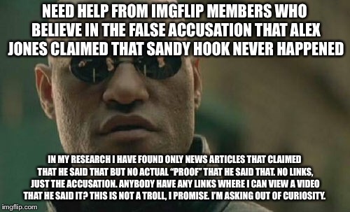 Matrix Morpheus Meme | NEED HELP FROM IMGFLIP MEMBERS WHO BELIEVE IN THE FALSE ACCUSATION THAT ALEX JONES CLAIMED THAT SANDY HOOK NEVER HAPPENED; IN MY RESEARCH I HAVE FOUND ONLY NEWS ARTICLES THAT CLAIMED THAT HE SAID THAT BUT NO ACTUAL “PROOF” THAT HE SAID THAT. NO LINKS, JUST THE ACCUSATION. ANYBODY HAVE ANY LINKS WHERE I CAN VIEW A VIDEO THAT HE SAID IT? THIS IS NOT A TROLL, I PROMISE. I’M ASKING OUT OF CURIOSITY. | image tagged in memes,matrix morpheus | made w/ Imgflip meme maker